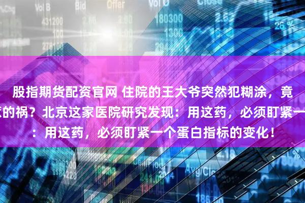 股指期货配资官网 住院的王大爷突然犯糊涂，竟是“救命”抗生素惹的祸？北京这家医院研究发现：用这药，必须盯紧一个蛋白指标的变化！