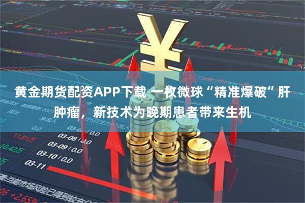 黄金期货配资APP下载 一枚微球“精准爆破”肝肿瘤，新技术为晚期患者带来生机