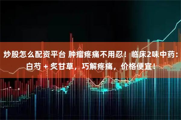炒股怎么配资平台 肿瘤疼痛不用忍！临床2味中药：白芍 + 炙甘草，巧解疼痛，价格便宜！