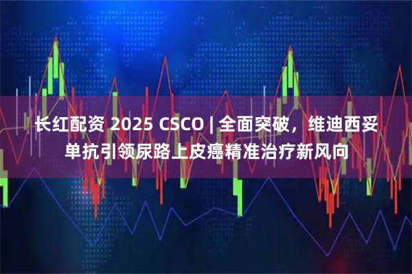长红配资 2025 CSCO | 全面突破，维迪西妥单抗引领尿路上皮癌精准治疗新风向