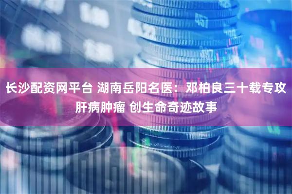 长沙配资网平台 湖南岳阳名医：邓柏良三十载专攻肝病肿瘤 创生命奇迹故事