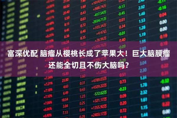 富深优配 脑瘤从樱桃长成了苹果大！巨大脑膜瘤还能全切且不伤大脑吗？