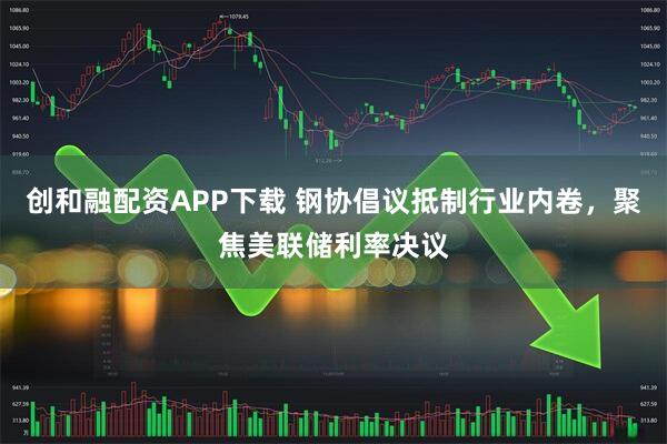 创和融配资APP下载 钢协倡议抵制行业内卷，聚焦美联储利率决议