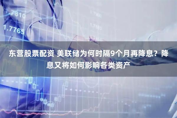 东营股票配资 美联储为何时隔9个月再降息？降息又将如何影响各类资产