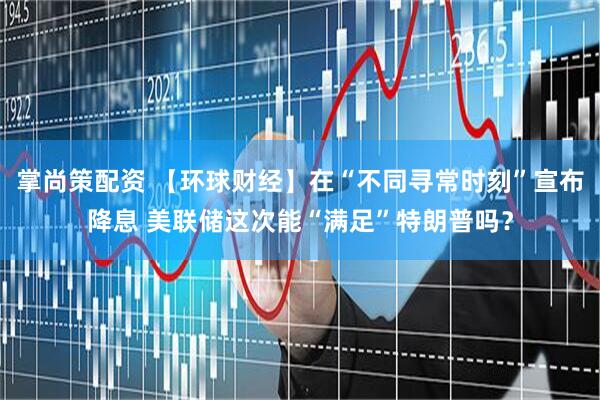 掌尚策配资 【环球财经】在“不同寻常时刻”宣布降息 美联储这次能“满足”特朗普吗？