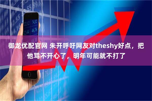 御龙优配官网 朱开呼吁网友对theshy好点，把他骂不开心了，明年可能就不打了