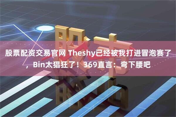 股票配资交易官网 Theshy已经被我打进冒泡赛了，Bin太猖狂了！369直言：弯下腰吧