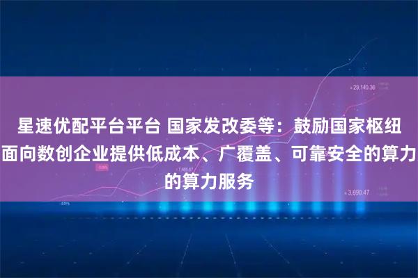 星速优配平台平台 国家发改委等：鼓励国家枢纽节点面向数创企业提供低成本、广覆盖、可靠安全的算力服务