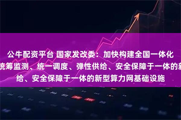 公牛配资平台 国家发改委：加快构建全国一体化算力网 打造集算力统筹监测、统一调度、弹性供给、安全保障于一体的新型算力网基础设施