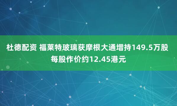 杜德配资 福莱特玻璃获摩根大通增持149.5万股 每股作价约12.45港元