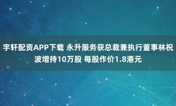 宇轩配资APP下载 永升服务获总裁兼执行董事林祝波增持10万股 每股作价1.8港元