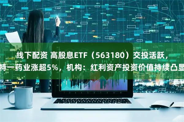 线下配资 高股息ETF（563180）交投活跃，特一药业涨超5%，机构：红利资产投资价值持续凸显