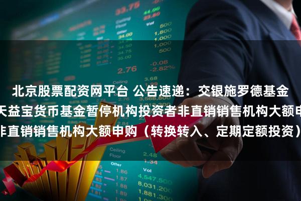 北京股票配资网平台 公告速递：交银施罗德基金管理有限公司关于交银天益宝货币基金暂停机构投资者非直销销售机构大额申购（转换转入、定期定额投资）业务