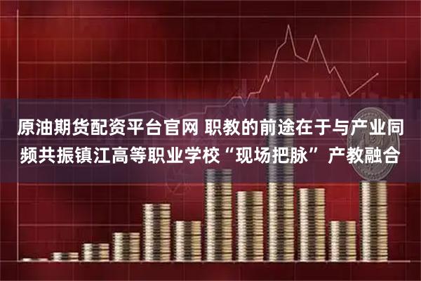 原油期货配资平台官网 职教的前途在于与产业同频共振镇江高等职业学校“现场把脉” 产教融合