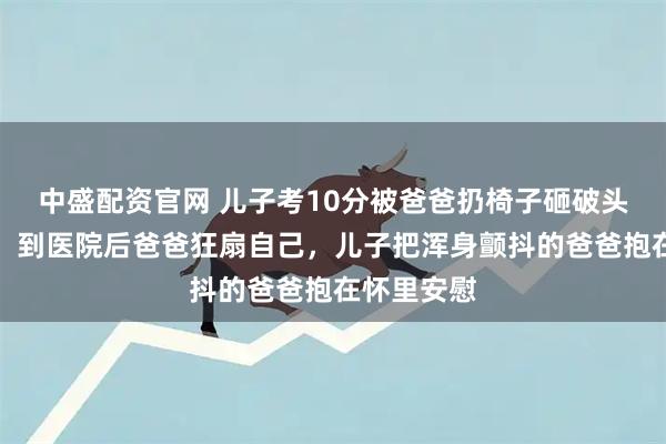 中盛配资官网 儿子考10分被爸爸扔椅子砸破头，拍摄者：到医院后爸爸狂扇自己，儿子把浑身颤抖的爸爸抱在怀里安慰