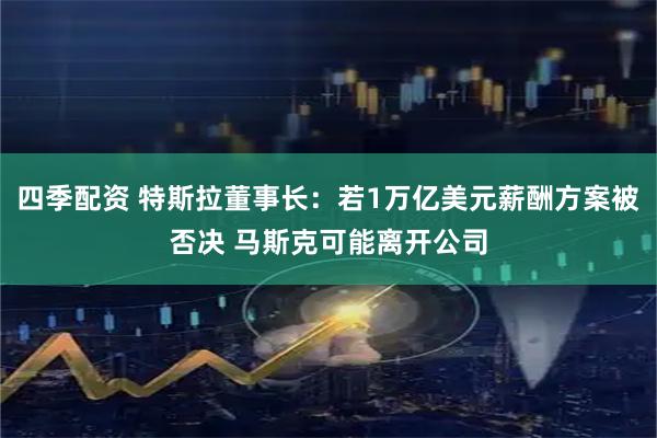 四季配资 特斯拉董事长：若1万亿美元薪酬方案被否决 马斯克可能离开公司