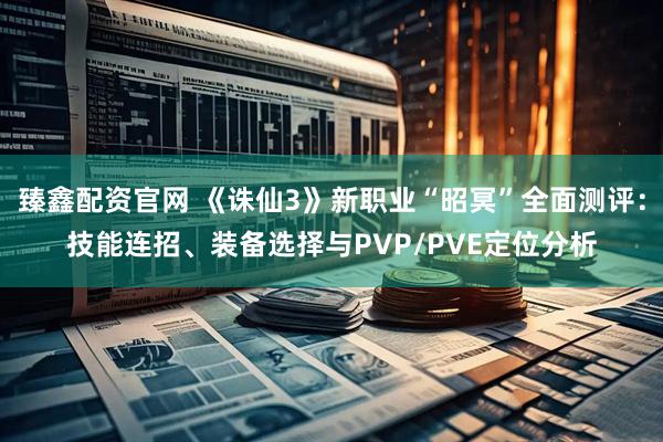 臻鑫配资官网 《诛仙3》新职业“昭冥”全面测评：技能连招、装备选择与PVP/PVE定位分析