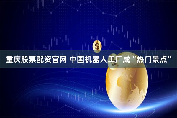 重庆股票配资官网 中国机器人工厂成“热门景点”
