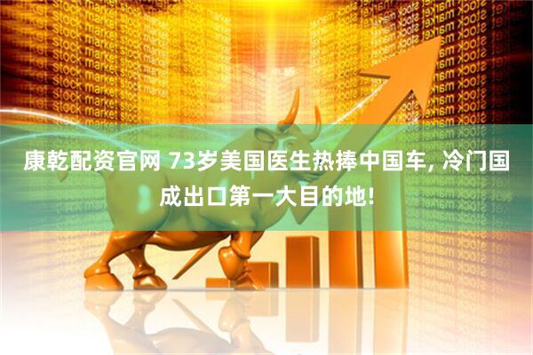 康乾配资官网 73岁美国医生热捧中国车, 冷门国成出口第一大目的地!