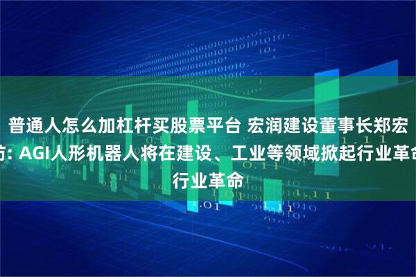 普通人怎么加杠杆买股票平台 宏润建设董事长郑宏舫: AGI人形机器人将在建设、工业等领域掀起行业革命
