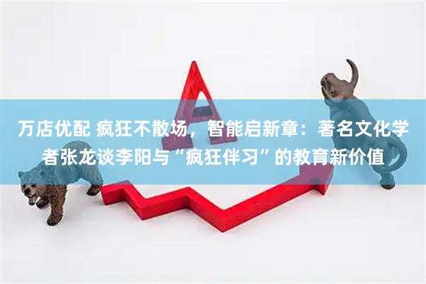 万店优配 疯狂不散场，智能启新章：著名文化学者张龙谈李阳与“疯狂伴习”的教育新价值