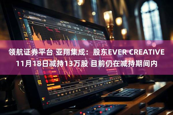 领航证券平台 亚翔集成：股东EVER CREATIVE11月18日减持13万股 目前仍在减持期间内