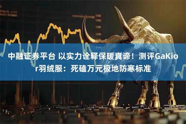 中融证券平台 以实力诠释保暖真谛！测评GaKior羽绒服：死磕万元极地防寒标准