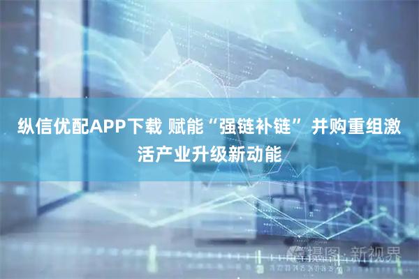 纵信优配APP下载 赋能“强链补链” 并购重组激活产业升级新动能