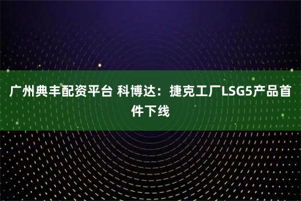 广州典丰配资平台 科博达：捷克工厂LSG5产品首件下线