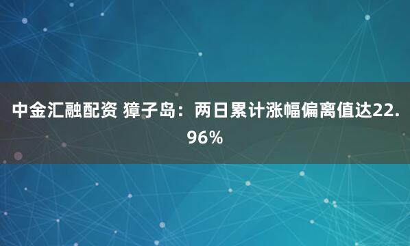 中金汇融配资 獐子岛：两日累计涨幅偏离值达22.96%