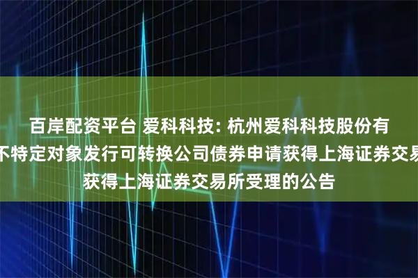 百岸配资平台 爱科科技: 杭州爱科科技股份有限公司关于向不特定对象发行可转换公司债券申请获得上海证券交易所受理的公告