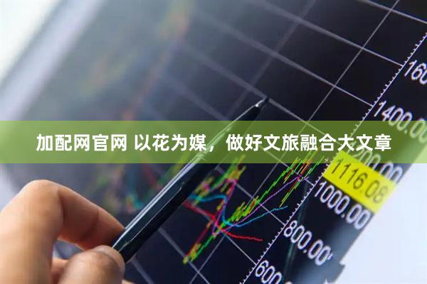 加配网官网 以花为媒，做好文旅融合大文章