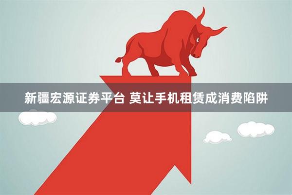 新疆宏源证券平台 莫让手机租赁成消费陷阱