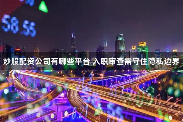 炒股配资公司有哪些平台 入职审查需守住隐私边界