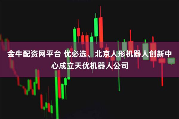 金牛配资网平台 优必选、北京人形机器人创新中心成立天优机器人公司
