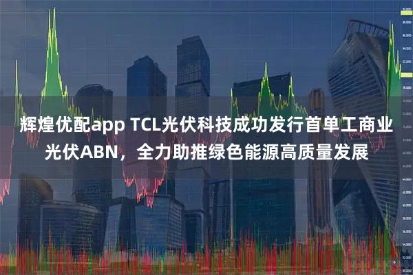 辉煌优配app TCL光伏科技成功发行首单工商业光伏ABN，全力助推绿色能源高质量发展