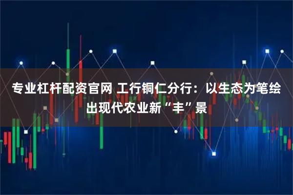 专业杠杆配资官网 工行铜仁分行：以生态为笔绘出现代农业新“丰”景