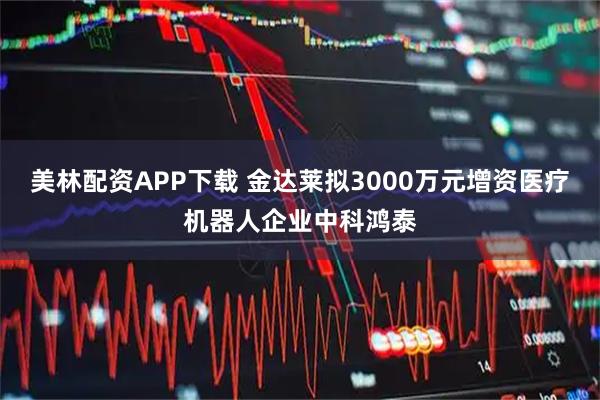 美林配资APP下载 金达莱拟3000万元增资医疗机器人企业中科鸿泰