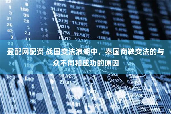 盈配网配资 战国变法浪潮中，秦国商鞅变法的与众不同和成功的原因