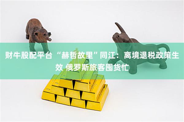 财牛股配平台 “赫哲故里”同江：离境退税政策生效 俄罗斯旅客囤货忙
