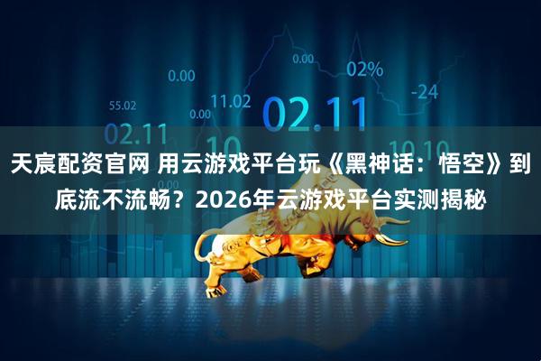 天宸配资官网 用云游戏平台玩《黑神话：悟空》到底流不流畅？2026年云游戏平台实测揭秘