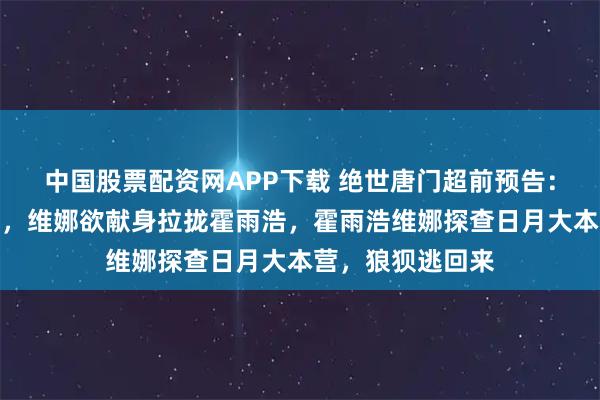 中国股票配资网APP下载 绝世唐门超前预告：龙傲天战死沙场，维娜欲献身拉拢霍雨浩，霍雨浩维娜探查日月大本营，狼狈逃回来
