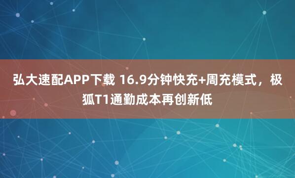 弘大速配APP下载 16.9分钟快充+周充模式，极狐T1通勤成本再创新低