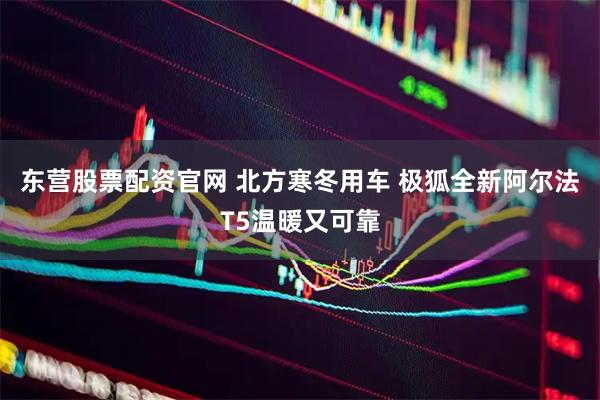 东营股票配资官网 北方寒冬用车 极狐全新阿尔法T5温暖又可靠