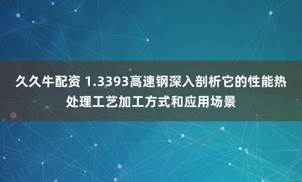 久久牛配资 1.3393高速钢深入剖析它的性能热处理工艺加工方式和应用场景