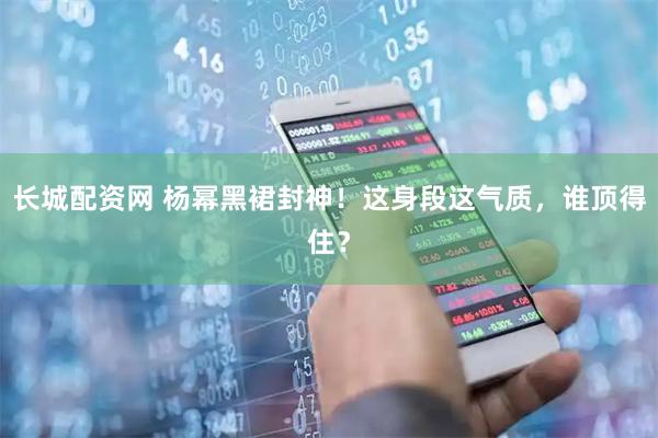 长城配资网 杨幂黑裙封神！这身段这气质，谁顶得住？