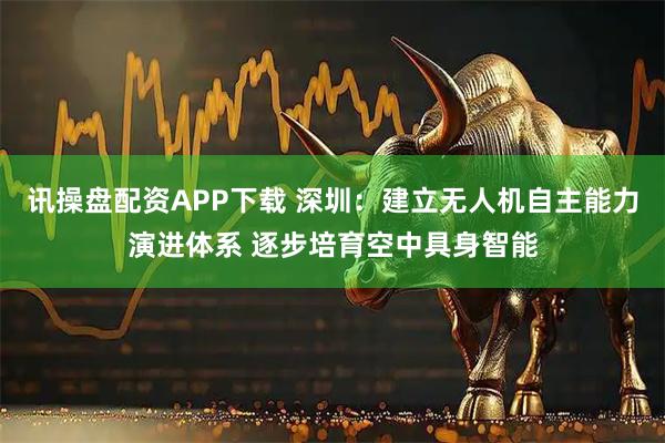 讯操盘配资APP下载 深圳：建立无人机自主能力演进体系 逐步培育空中具身智能