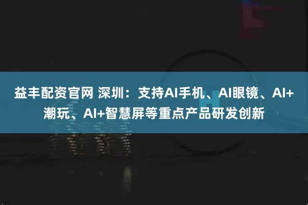 益丰配资官网 深圳：支持AI手机、AI眼镜、AI+潮玩、AI+智慧屏等重点产品研发创新