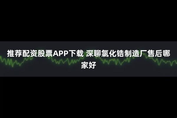 推荐配资股票APP下载 深聊氯化锆制造厂售后哪家好
