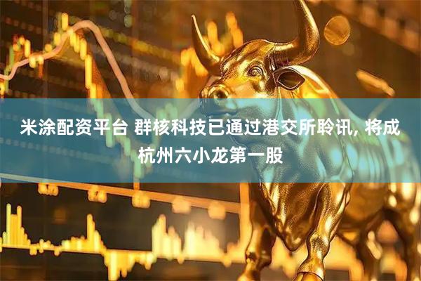 米涂配资平台 群核科技已通过港交所聆讯, 将成杭州六小龙第一股